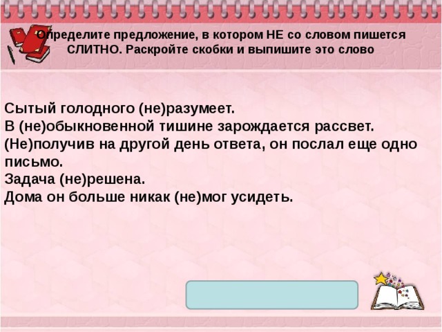 Определите предложение, в котором НЕ со словом пишется СЛИТНО. Раскройте скобки и выпишите это слово Сытый голодного (не)разумеет. В (не)обыкновенной тишине зарождается рассвет. (Не)получив на другой день ответа, он послал еще одно письмо. Задача (не)решена. Дома он больше никак (не)мог усидеть. 