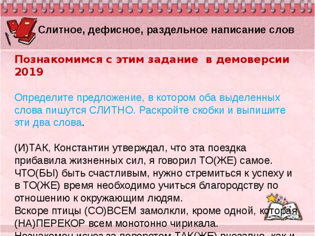  Слитное, дефисное, раздельное написание слов Познакомимся с этим задание в демоверсии 2019  Определите предложение, в котором оба выделенных слова пишутся СЛИТНО. Раскройте скобки и выпишите эти два слова .   (И)ТАК, Константин утверждал, что эта поездка прибавила жизненных сил, я говорил ТО(ЖЕ) самое. ЧТО(БЫ) быть счастливым, нужно стремиться к успеху и в ТО(ЖЕ) время необходимо учиться благородству по отношению к окружающим людям. Вскоре птицы (СО)ВСЕМ замолкли, кроме одной, которая (НА)ПЕРЕКОР всем монотонно чирикала. Незнакомец исчез за поворотом ТАК(ЖЕ) внезапно, как и появился, (ПО)ЭТОМУ рассмотреть его не удалось. (НА)КОНЕЦ дождик перестал, но КОЕ(ГДЕ) ещё толпились тяжёлые громады отчасти рассеянных туч.   