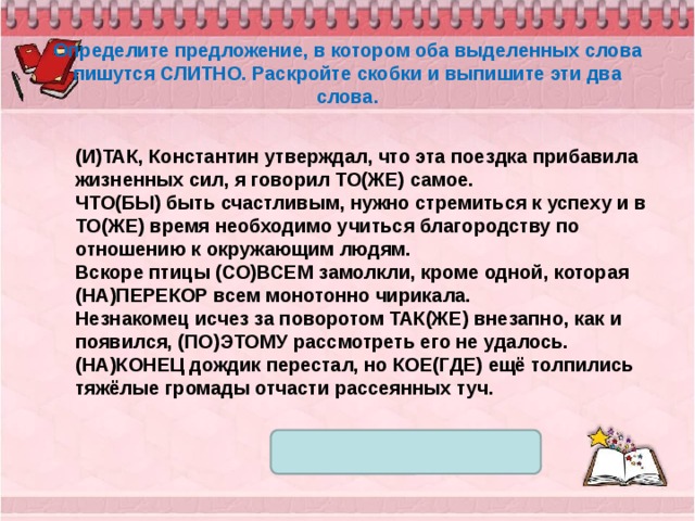 Определите предложение, в котором оба выделенных слова пишутся СЛИТНО. Раскройте скобки и выпишите эти два слова. (И)ТАК, Константин утверждал, что эта поездка прибавила жизненных сил, я говорил ТО(ЖЕ) самое. ЧТО(БЫ) быть счастливым, нужно стремиться к успеху и в ТО(ЖЕ) время необходимо учиться благородству по отношению к окружающим людям. Вскоре птицы (СО)ВСЕМ замолкли, кроме одной, которая (НА)ПЕРЕКОР всем монотонно чирикала. Незнакомец исчез за поворотом ТАК(ЖЕ) внезапно, как и появился, (ПО)ЭТОМУ рассмотреть его не удалось. (НА)КОНЕЦ дождик перестал, но КОЕ(ГДЕ) ещё толпились тяжёлые громады отчасти рассеянных туч. 