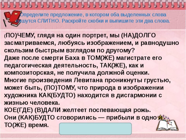 Определите предложение, в котором оба выделенных слова пишутся СЛИТНО. Раскройте скобки и выпишите эти два слова. ( ПО)ЧЕМУ, глядя на один портрет, мы (НА)ДОЛГО засматриваемся, любуясь изображением, и равнодушно скользим быстрым взглядом по другому? Даже после смерти Баха в ТОМ(ЖЕ) магистрате его педагогическая деятельность, ТАК(ЖЕ), как и композиторская, не получила должной оценки. Многие произведения Левитана проникнуты грустью, может быть, (ПО)ТОМУ, что природа в изображении художника КАК(БУДТО) находится в дисгармонии с жизнью человека. КОЕ(ГДЕ) (В)ДАЛИ желтеет поспевающая рожь. Они (КАК)БУДТО сговорились — прибыли в одно и ТО(ЖЕ) время. 