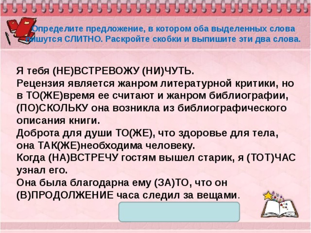 Определите предложение, в котором оба выделенных слова пишутся СЛИТНО. Раскройте скобки и выпишите эти два слова.  Я тебя (НЕ)ВСТРЕВОЖУ (НИ)ЧУТЬ. Рецензия является жанром литературной критики, но в ТО(ЖЕ)время ее считают и жанром библиографии, (ПО)СКОЛЬКУ она возникла из библиографического описания книги. Доброта для души ТО(ЖЕ), что здоровье для тела, она ТАК(ЖЕ)необходима человеку. Когда (НА)ВСТРЕЧУ гостям вышел старик, я (ТОТ)ЧАС узнал его. Она была благодарна ему (ЗА)ТО, что он (В)ПРОДОЛЖЕНИЕ часа следил за вещами . 