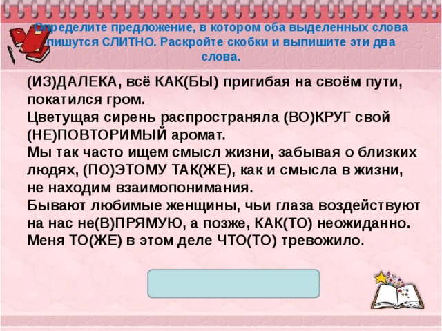 Определите предложение, в котором оба выделенных слова пишутся СЛИТНО. Раскройте скобки и выпишите эти два слова. (ИЗ)ДАЛЕКА, всё КАК(БЫ) пригибая на своём пути, покатился гром. Цветущая сирень распространяла (ВО)КРУГ свой (НЕ)ПОВТОРИМЫЙ аромат. Мы так часто ищем смысл жизни, забывая о близких людях, (ПО)ЭТОМУ ТАК(ЖЕ), как и смысла в жизни, не находим взаимопонимания. Бывают любимые женщины, чьи глаза воздействуют на нас не(В)ПРЯМУЮ, а позже, КАК(ТО) неожиданно. Меня ТО(ЖЕ) в этом деле ЧТО(ТО) тревожило. 