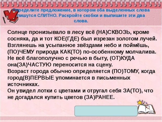 Определите предложение, в котором оба выделенных слова пишутся СЛИТНО. Раскройте скобки и выпишите эти два слова. Солнце пронизывало в лесу всё (НА)СКВОЗЬ, кроме сосняка, да и тот КОЕ(ГДЕ) был изрезан золотом лучей. Взглянешь на усыпанное звёздами небо и поймёшь, (ПО)ЧЕМУ природа КАК(ТО) по-особенному молчалива. Не всё благополучно с речью в быту, (ОТ)КУДА она(ЗА)ЧАСТУЮ переносится на сцену. Возраст города обычно определяется (ПО)ТОМУ, когда город(В)ПЕРВЫЕ упоминается в письменных источниках. Он увидел лотки с цветами и отругал себя ЗА(ТО), что не догадался купить цветов (ЗА)РАНЕЕ. 