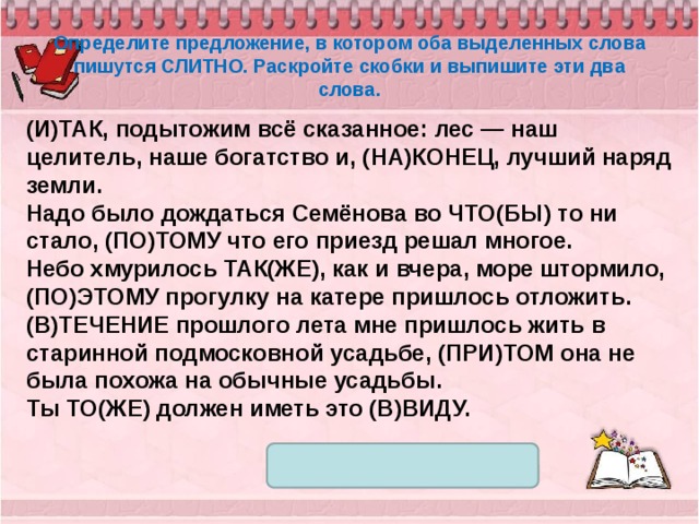 Определите предложение, в котором оба выделенных слова пишутся СЛИТНО. Раскройте скобки и выпишите эти два слова. (И)ТАК, подытожим всё сказанное: лес — наш целитель, наше богатство и, (НА)КОНЕЦ, лучший наряд земли. Надо было дождаться Семёнова во ЧТО(БЫ) то ни стало, (ПО)ТОМУ что его приезд решал многое. Небо хмурилось ТАК(ЖЕ), как и вчера, море штормило, (ПО)ЭТОМУ прогулку на катере пришлось отложить. (В)ТЕЧЕНИЕ прошлого лета мне пришлось жить в старинной подмосковной усадьбе, (ПРИ)ТОМ она не была похожа на обычные усадьбы. Ты ТО(ЖЕ) должен иметь это (В)ВИДУ. 