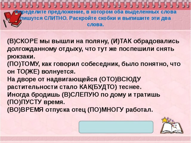 Определите предложение, в котором оба выделенных слова пишутся СЛИТНО. Раскройте скобки и выпишите эти два слова. (В)СКОРЕ мы вышли на поляну, (И)ТАК обрадовались долгожданному отдыху, что тут же поспешили снять рюкзаки. (ПО)ТОМУ, как говорил собеседник, было понятно, что он ТО(ЖЕ) волнуется. На дворе от надвигающейся (ОТО)ВСЮДУ растительности стало КАК(БУДТО) теснее. Иногда бродишь (В)СЛЕПУЮ по дому и тратишь (ПО)ПУСТУ время. (ВО)ВРЕМЯ отпуска отец (ПО)МНОГУ работал. 