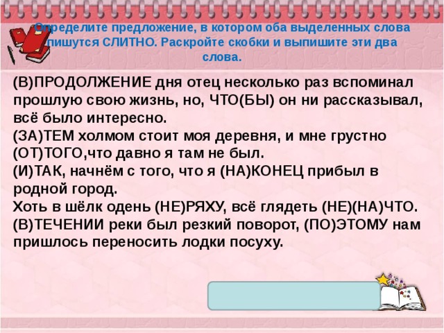 Определите предложение, в котором оба выделенных слова пишутся СЛИТНО. Раскройте скобки и выпишите эти два слова. (В)ПРОДОЛЖЕНИЕ дня отец несколько раз вспоминал прошлую свою жизнь, но, ЧТО(БЫ) он ни рассказывал, всё было интересно. (ЗА)ТЕМ холмом стоит моя деревня, и мне грустно (ОТ)ТОГО,что давно я там не был. (И)ТАК, начнём с того, что я (НА)КОНЕЦ прибыл в родной город. Хоть в шёлк одень (НЕ)РЯХУ, всё глядеть (НЕ)(НА)ЧТО. (В)ТЕЧЕНИИ реки был резкий поворот, (ПО)ЭТОМУ нам пришлось переносить лодки посуху. 