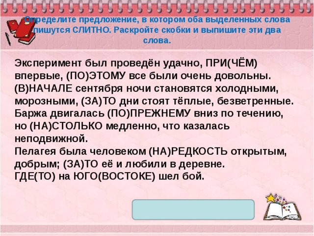 Определите предложение, в котором оба выделенных слова пишутся СЛИТНО. Раскройте скобки и выпишите эти два слова. Эксперимент был проведён удачно, ПРИ(ЧЁМ) впервые, (ПО)ЭТОМУ все были очень довольны. (В)НАЧАЛЕ сентября ночи становятся холодными, морозными, (ЗА)ТО дни стоят тёплые, безветренные. Баржа двигалась (ПО)ПРЕЖНЕМУ вниз по течению, но (НА)СТОЛЬКО медленно, что казалась неподвижной. Пелагея была человеком (НА)РЕДКОСТЬ открытым, добрым; (ЗА)ТО её и любили в деревне. ГДЕ(ТО) на ЮГО(ВОСТОКЕ) шел бой. 