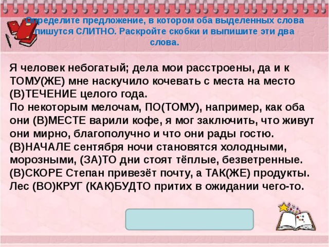 Определите предложение, в котором оба выделенных слова пишутся СЛИТНО. Раскройте скобки и выпишите эти два слова. Я человек небогатый; дела мои расстроены, да и к ТОМУ(ЖЕ) мне наскучило кочевать с места на место (В)ТЕЧЕНИЕ целого года. По некоторым мелочам, ПО(ТОМУ), например, как оба они (В)МЕСТЕ варили кофе, я мог заключить, что живут они мирно, благополучно и что они рады гостю. (В)НАЧАЛЕ сентября ночи становятся холодными, морозными, (ЗА)ТО дни стоят тёплые, безветренные. (В)СКОРЕ Степан привезёт почту, а ТАК(ЖЕ) продукты. Лес (ВО)КРУГ (КАК)БУДТО притих в ожидании чего-то. 