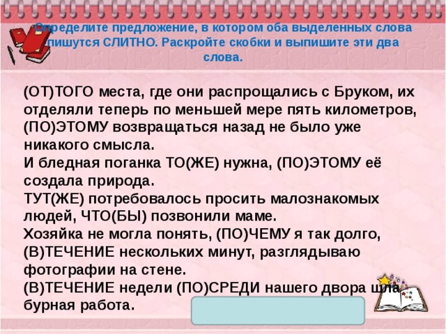 Определите предложение, в котором оба выделенных слова пишутся СЛИТНО. Раскройте скобки и выпишите эти два слова. (ОТ)ТОГО места, где они распрощались с Бруком, их отделяли теперь по меньшей мере пять километров, (ПО)ЭТОМУ возвращаться назад не было уже никакого смысла. И бледная поганка ТО(ЖЕ) нужна, (ПО)ЭТОМУ её создала природа. ТУТ(ЖЕ) потребовалось просить малознакомых людей, ЧТО(БЫ) позвонили маме. Хозяйка не могла понять, (ПО)ЧЕМУ я так долго, (В)ТЕЧЕНИЕ нескольких минут, разглядываю фотографии на стене. (В)ТЕЧЕНИЕ недели (ПО)СРЕДИ нашего двора шла бурная работа. 