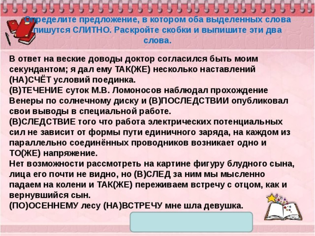 Определите предложение, в котором оба выделенных слова пишутся СЛИТНО. Раскройте скобки и выпишите эти два слова. В ответ на веские доводы доктор согласился быть моим секундантом; я дал ему ТАК(ЖЕ) несколько наставлений (НА)СЧЁТ условий поединка. (В)ТЕЧЕНИЕ суток М.В. Ломоносов наблюдал прохождение Венеры по солнечному диску и (В)ПОСЛЕДСТВИИ опубликовал свои выводы в специальной работе. (В)СЛЕДСТВИЕ того что работа электрических потенциальных сил не зависит от формы пути единичного заряда, на каждом из параллельно соединённых проводников возникает одно и ТО(ЖЕ) напряжение. Нет возможности рассмотреть на картине фигуру блудного сына, лица его почти не видно, но (В)СЛЕД за ним мы мысленно падаем на колени и ТАК(ЖЕ) переживаем встречу с отцом, как и вернувшийся сын. (ПО)ОСЕННЕМУ лесу (НА)ВСТРЕЧУ мне шла девушка. 