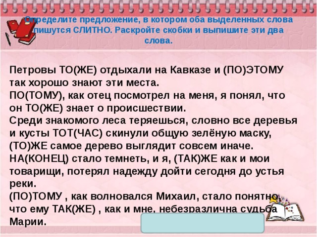 Определите предложение, в котором оба выделенных слова пишутся СЛИТНО. Раскройте скобки и выпишите эти два слова. Петровы ТО(ЖЕ) отдыхали на Кавказе и (ПО)ЭТОМУ так хорошо знают эти места. ПО(ТОМУ), как отец посмотрел на меня, я понял, что он ТО(ЖЕ) знает о происшествии. Среди знакомого леса теряешься, словно все деревья и кусты ТОТ(ЧАС) скинули общую зелёную маску, (ТО)ЖЕ самое дерево выглядит совсем иначе. НА(КОНЕЦ) стало темнеть, и я, (ТАК)ЖЕ как и мои товарищи, потерял надежду дойти сегодня до устья реки. (ПО)ТОМУ , как волновался Михаил, стало понятно, что ему ТАК(ЖЕ) , как и мне, небезразлична судьба Марии. 