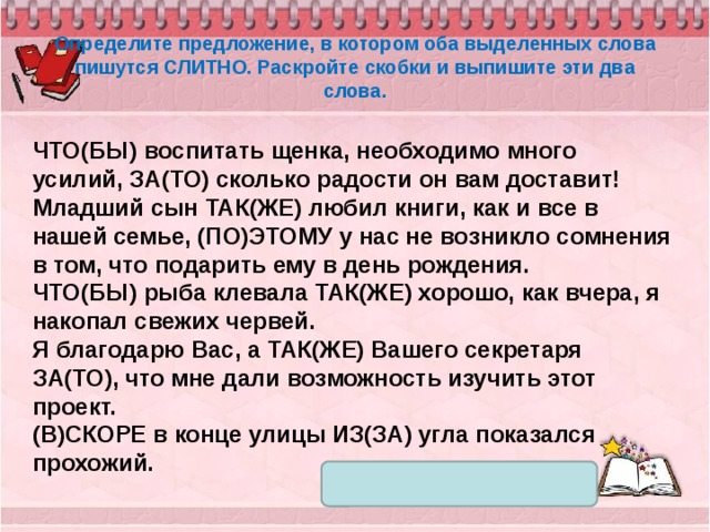 Определите предложение, в котором оба выделенных слова пишутся СЛИТНО. Раскройте скобки и выпишите эти два слова. ЧТО(БЫ) воспитать щенка, необходимо много усилий, ЗА(ТО) сколько радости он вам доставит! Младший сын ТАК(ЖЕ) любил книги, как и все в нашей семье, (ПО)ЭТОМУ у нас не возникло сомнения в том, что подарить ему в день рождения. ЧТО(БЫ) рыба клевала ТАК(ЖЕ) хорошо, как вчера, я накопал свежих червей. Я благодарю Вас, а ТАК(ЖЕ) Вашего секретаря ЗА(ТО), что мне дали возможность изучить этот проект. (В)СКОРЕ в конце улицы ИЗ(ЗА) угла показался прохожий. 