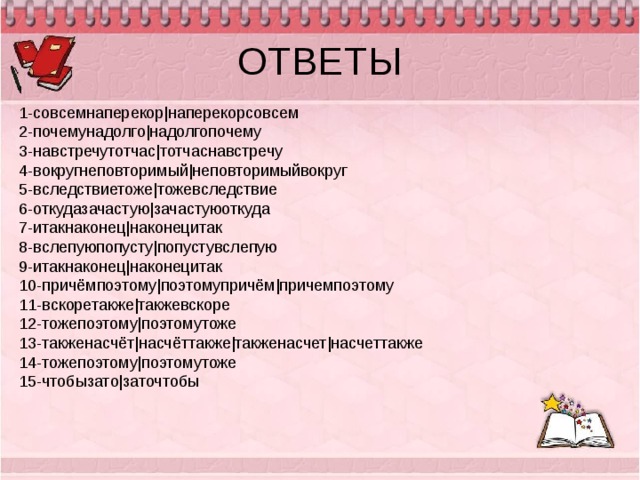 ОТВЕТЫ 1-совсемнаперекор|наперекорсовсем 2-почемунадолго|надолгопочему 3-навстречутотчас|тотчаснавстречу 4-вокругнеповторимый|неповторимыйвокруг 5-вследствиетоже|тожевследствие 6-откудазачастую|зачастуюоткуда 7-итакнаконец|наконецитак 8-вслепуюпопусту|попустувслепую 9-итакнаконец|наконецитак 10-причёмпоэтому|поэтомупричём|причемпоэтому 11-вскоретакже|такжевскоре 12-тожепоэтому|поэтомутоже 13-такженасчёт|насчёттакже|такженасчет|насчеттакже 14-тожепоэтому|поэтомутоже 15-чтобызато|заточтобы 