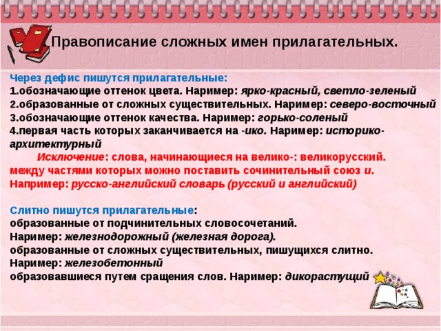 . Правописание сложных имен прилагательных. Через дефис пишутся прилагательные: 1.обозначающие оттенок цвета. Наример:  ярко-красный, светло-зеленый 2.образованные от сложных существительных. Наример:  северо-восточный 3.обозначающие оттенок качества. Наример:  горько-соленый 4.первая часть которых заканчивается на  -ико.  Наример:  историко-архитектурный           Исключение : слова, начинающиеся на велико-: великорусский. между частями которых можно поставить сочинительный союз  и . Например:  русско-английский словарь (русский и английский)   Слитно пишутся прилагательные : образованные от подчинительных словосочетаний. Наример:  железнодорожный (железная дорога). образованные от сложных существительных, пишущихся слитно. Наример:  железобетонный образовавшиеся путем сращения слов. Наример:  дикорастущий 