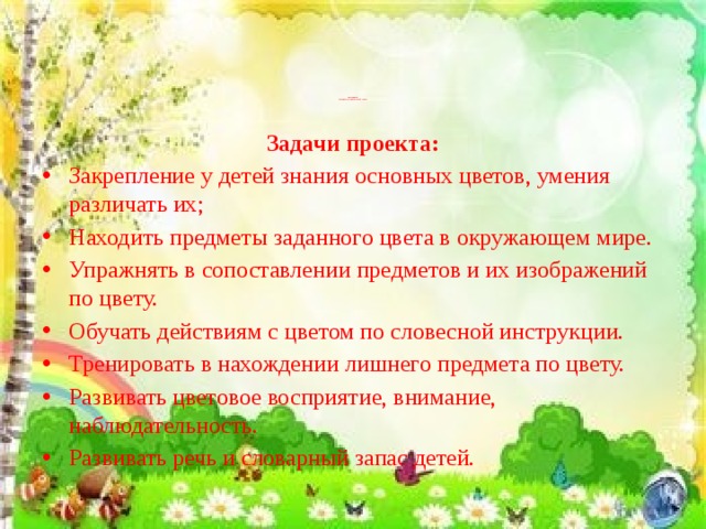 Цель проекта:  Расширение и обогащение знаний о цветах .      Задачи проекта: Закрепление у детей знания основных цветов, умения различать их; Находить предметы заданного цвета в окружающем мире. Упражнять в сопоставлении предметов и их изображений по цвету. Обучать действиям с цветом по словесной инструкции. Тренировать в нахождении лишнего предмета по цвету. Развивать цветовое восприятие, внимание, наблюдательность. Развивать речь и словарный запас детей. 