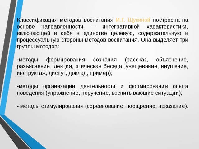 Классификация методов воспитания И.Г. Щукиной построена на основе направленности — интегративной характеристики, включающей в себя в единстве целевую, содержательную и процессуальную стороны методов воспитания. Она выделяет три группы методов: методы формирования сознания (рассказ, объяснение, разъяснение, лекция, этическая беседа, увещевание, внушение, инструктаж, диспут, доклад, пример);  методы организации деятельности и формирования опыта поведения (упражнение, поручение, воспитывающие ситуации);  - методы стимулирования (соревнование, поощрение, наказание). 