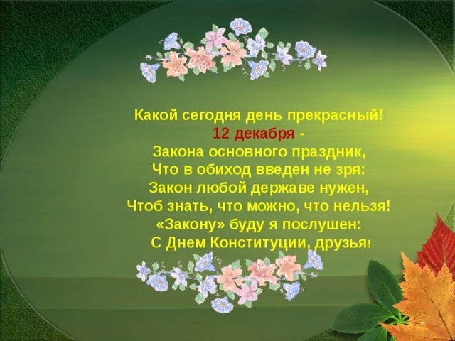 Какой сегодня день прекрасный!   12 декабря -   Закона основного праздник,   Что в обиход введен не зря:   Закон любой державе нужен,   Чтоб знать, что можно, что нельзя!   «Закону» буду я послушен:   С Днем Конституции, друзья ! 