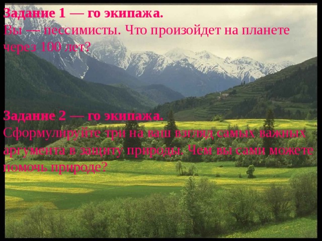 Задание 1 — го экипажа. Вы — пессимисты. Что произойдет на планете через 100 лет?    Задание 2 — го экипажа. Сформулируйте три на ваш взгляд самых важных аргумента в защиту природы. Чем вы сами можете помочь природе? 