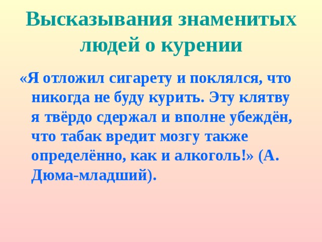 Высказывания знаменитых людей о курении «Я отложил сигарету и поклялся, что никогда не буду курить. Эту клятву я твёрдо сдержал и вполне убеждён, что табак вредит мозгу также определённо, как и алкоголь!» (А. Дюма-младший). 