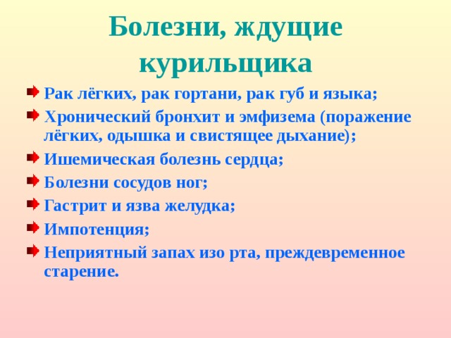 Болезни, ждущие курильщика Рак лёгких, рак гортани, рак губ и языка; Хронический бронхит и эмфизема (поражение лёгких, одышка и свистящее дыхание); Ишемическая болезнь сердца; Болезни сосудов ног; Гастрит и язва желудка; Импотенция; Неприятный запах изо рта, преждевременное старение.  