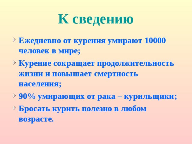 К сведению Ежедневно от курения умирают 10000 человек в мире; Курение сокращает продолжительность жизни и повышает смертность населения; 90% умирающих от рака – курильщики; Бросать курить полезно в любом возрасте. 