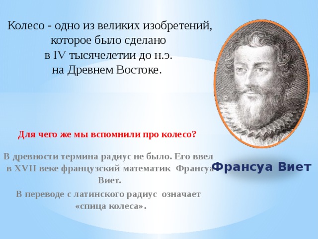 Колесо - одно из великих изобретений, которое было сделано в IV тысячелетии до н.э. на Древнем Востоке.  Для чего же мы вспомнили про колесо?  В древности термина радиус не было. Его ввел в XVII веке французский математик Франсуа Виет. В переводе с латинского радиус означает «спица колеса».  Франсуа Виет  