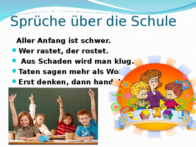 Sprüche über die Schule  Aller Anfang ist schwer. Wer rastet, der rostet.  Aus Schaden wird man klug. Taten sagen mehr als Worte. Erst denken, dann handeln. 