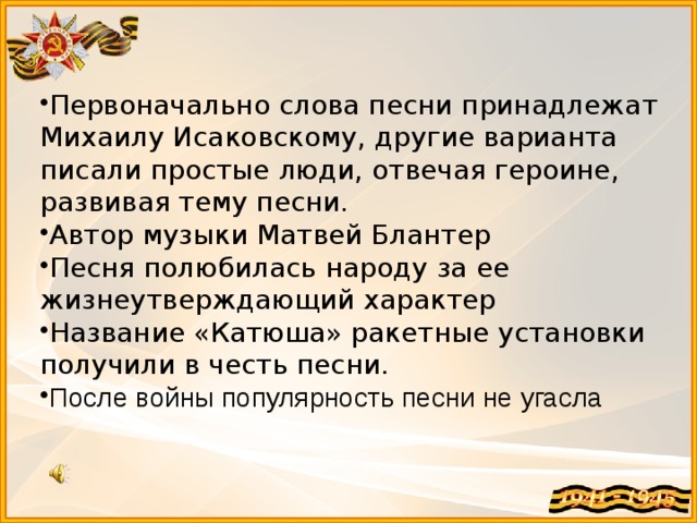 Первоначально слова песни принадлежат Михаилу Исаковскому, другие варианта писали простые люди, отвечая героине, развивая тему песни. Автор музыки Матвей Блантер Песня полюбилась народу за ее жизнеутверждающий характер Название «Катюша» ракетные установки получили в честь песни. После войны популярность песни не угасла  Звучит песня «Катюша»  