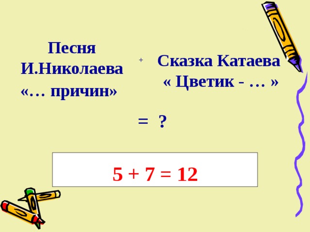 Песня И.Николаева «… причин» Сказка Катаева  « Цветик - … » +   = ? 5 + 7 = 12 