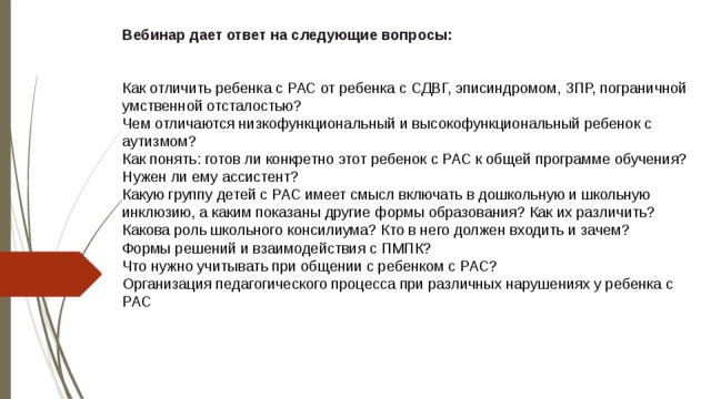 Вебинар дает ответ на следующие вопросы:    Как отличить ребенка с РАС от ребенка с СДВГ, эписиндромом, ЗПР, пограничной умственной отсталостью?  Чем отличаются низкофункциональный и высокофункциональный ребенок с аутизмом?  Как понять: готов ли конкретно этот ребенок с РАС к общей программе обучения? Нужен ли ему ассистент?  Какую группу детей с РАС имеет смысл включать в дошкольную и школьную инклюзию, а каким показаны другие формы образования? Как их различить?  Какова роль школьного консилиума? Кто в него должен входить и зачем?  Формы решений и взаимодействия с ПМПК?  Что нужно учитывать при общении с ребенком с РАС?  Организация педагогического процесса при различных нарушениях у ребенка с РАС      