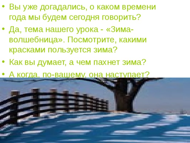 Вы уже догадались, о каком времени года мы будем сегодня говорить? Да, тема нашего урока - «Зима-волшебница». Посмотрите, какими красками пользуется зима? Как вы думает, а чем пахнет зима? А когда, по-вашему, она наступает? 