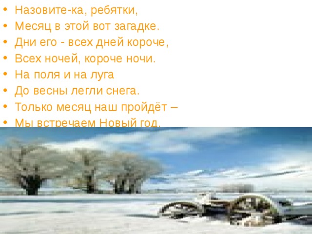 Назовите-ка, ребятки, Месяц в этой вот загадке. Дни его - всех дней короче, Всех ночей, короче ночи. На поля и на луга До весны легли снега. Только месяц наш пройдёт – Мы встречаем Новый год. 