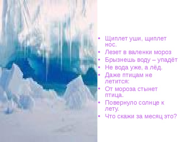 Щиплет уши, щиплет нос. Лезет в валенки мороз Брызнешь воду – упадёт Не вода уже, а лёд. Даже птицам не летится: От мороза стынет птица. Повернуло солнце к лету. Что скажи за месяц это? 