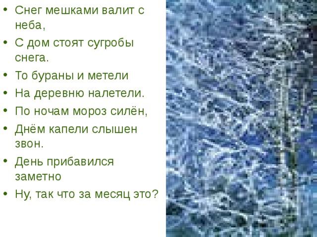Снег мешками валит с неба, С дом стоят сугробы снега. То бураны и метели На деревню налетели. По ночам мороз силён, Днём капели слышен звон. День прибавился заметно Ну, так что за месяц это? 