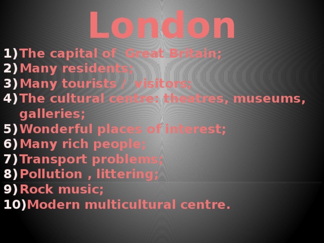 London The capital of Great Britain; Many residents; Many tourists / visitors; The cultural centre: theatres, museums, galleries; Wonderful places of interest; Many rich people; Transport problems; Pollution , littering; Rock music; Modern multicultural centre.     