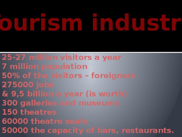 Tourism industry 25-27 million visitors a year 7 million population 50% of the visitors – foreigners 275000 jobs & 9,5 billion a year (is worth) 300 galleries and museums 150 theatres 60000 theatre seats 50000 the capacity of bars, restaurants. 