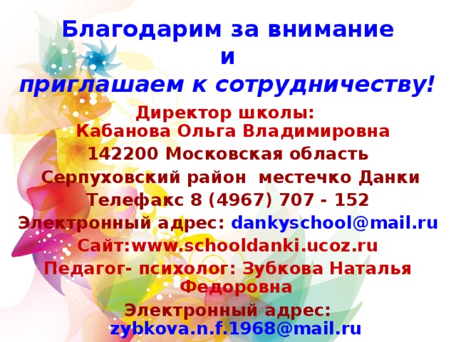 Благодарим за внимание  и  приглашаем к сотрудничеству!  Директор школы:  Кабанова Ольга Владимировна  142200 Московская область  Серпуховский район местечко Данки Телефакс 8 ( 496 7) 707 - 152 Электронный адрес: dankyschool @ mail . ru Сайт: www.schooldanki.ucoz.ru Педагог- психолог: Зубкова Наталья Федоровна Электронный адрес:  zybkova.n.f.1968@mail.ru