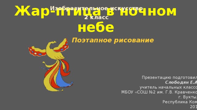 Изобразительное искусство 2 класс Жар-птица в ночном небе Поэтапное рисование Презентацию подготовила Слободян Е.А ., учитель начальных классов МБОУ «СОШ №2 им. Г.В. Кравченко» г. Вуктыл, Республика Коми 2019 