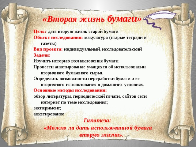 «Вторая жизнь бумаги» Цель:  дать вторую жизнь старой бумаги Объект исследования:  макулатура (старые тетради и газеты) Вид проекта:  индивидуальный, исследовательский Задачи: Изучить историю возникновения бумаги. Провести анкетирование учащихся об использовании вторичного бумажного сырья. Определить возможности переработки бумаги и ее вторичного использования в домашних условиях. Основные методы исследования: обзор литературы, периодической печати, сайтов сети интернет по теме исследования; эксперимент; анкетирование Гипотеза: «Можно ли дать использованной бумаги вторую жизни».