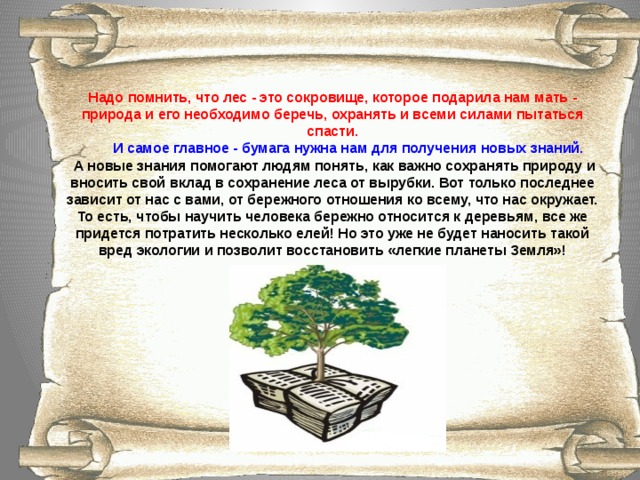 Надо помнить, что лес - это сокровище, которое подарила нам мать - природа и его необходимо беречь, охранять и всеми силами пытаться спасти.  И самое главное - бумага нужна нам для получения новых знаний.  А новые знания помогают людям понять, как важно сохранять природу и вносить свой вклад в сохранение леса от вырубки. Вот только последнее зависит от нас с вами, от бережного отношения ко всему, что нас окружает. То есть, чтобы научить человека бережно относится к деревьям, все же придется потратить несколько елей! Но это уже не будет наносить такой вред экологии и позволит восстановить «легкие планеты Земля»!