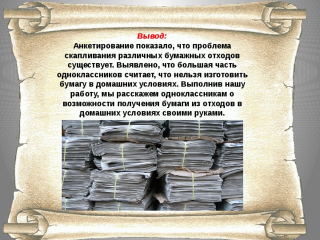 Вывод: Анкетирование показало, что проблема скапливания различных бумажных отходов существует. Выявлено, что большая часть одноклассников считает, что нельзя изготовить бумагу в домашних условиях. Выполнив нашу работу, мы расскажем одноклассникам о возможности получения бумаги из отходов в домашних условиях своими руками.