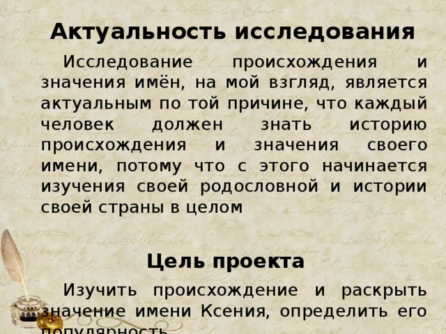 Актуальность исследования   Исследование происхождения и значения имён, на мой взгляд, является актуальным по той причине, что каждый человек должен знать историю происхождения и значения своего имени, потому что с этого начинается изучения своей родословной и истории своей страны в целом Цель проекта   Изучить происхождение и раскрыть значение имени Ксения, определить его популярность 