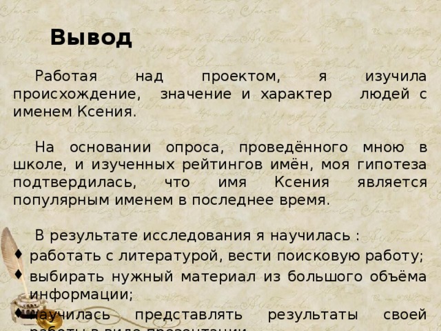 Вывод  Работая над проектом, я изучила происхождение, значение и характер людей с именем Ксения.  На основании опроса, проведённого мною в школе, и изученных рейтингов имён, моя гипотеза подтвердилась, что имя Ксения является популярным именем в последнее время.   В результате исследования я научилась : работать с литературой, вести поисковую работу; выбирать нужный материал из большого объёма информации; научилась представлять результаты своей работы в виде презентации. 