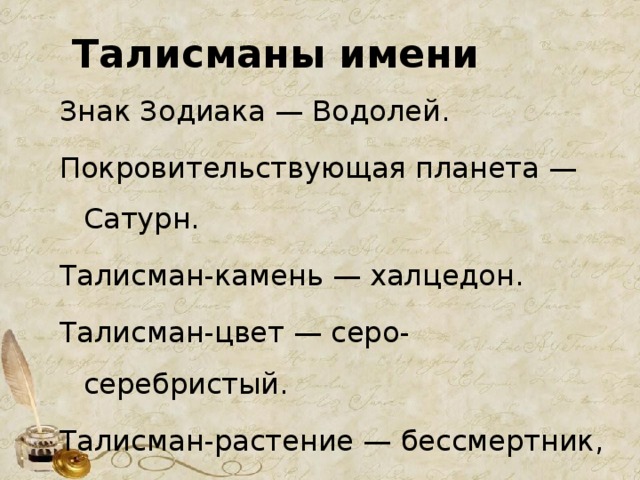 Талисманы имени Знак Зодиака — Водолей. Покровительствующая планета — Сатурн. Талисман-камень — халцедон. Талисман-цвет — серо-серебристый. Талисман-растение — бессмертник, кипарис. Талисман-животное — кролик. 