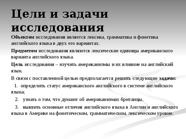 Цели и задачи исследования Объектом исследования является лексика, грамматика и фонетика английского языка в двух его вариантах. Предметом исследования являются лексические единицы американского варианта английского языка. Цель исследования – изучить американизмы и их влияние на английский язык. В связи с поставленной целью предполагается решить следующие задачи:    1. определить статус американского английского в системе английского языка;  2. узнать о том, что думают об американизмах британцы,  3. выявить основные отличия английского языка в Англии и английского языка в Америке на фонетическом, грамматическом, лексическом уровне.   