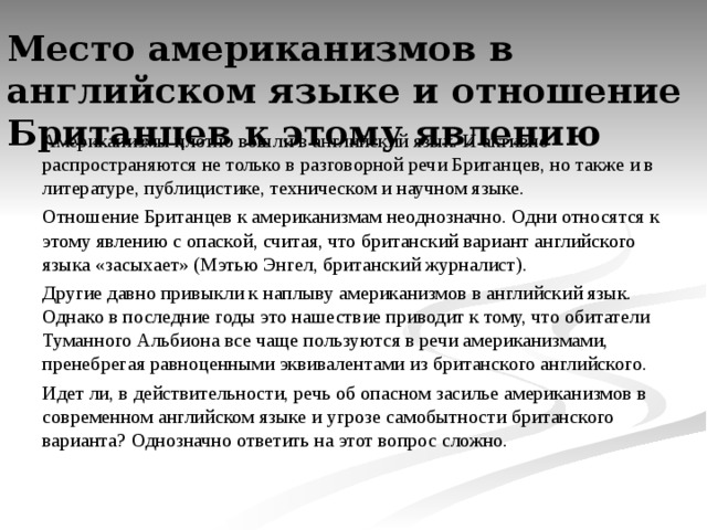 Место американизмов в английском языке и отношение Британцев к этому явлению   Американизмы плотно вошли в английский язык. И активно распространяются не только в разговорной речи Британцев, но также и в литературе, публицистике, техническом и научном языке. Отношение Британцев к американизмам неоднозначно. Одни относятся к этому явлению с опаской, считая, что британский вариант английского языка «засыхает» (Мэтью Энгел, британский журналист). Другие давно привыкли к наплыву американизмов в английский язык. Однако в последние годы это нашествие приводит к тому, что обитатели Туманного Альбиона все чаще пользуются в речи американизмами, пренебрегая равноценными эквивалентами из британского английского. Идет ли, в действительности, речь об опасном засилье американизмов в современном английском языке и угрозе самобытности британского варианта? Однозначно ответить на этот вопрос сложно. 