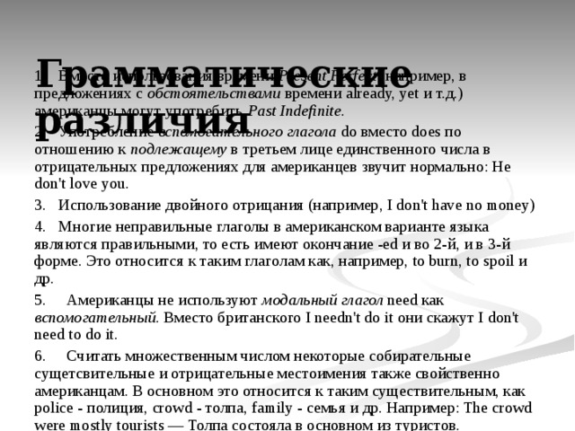  Грамматические различия   1. Вместо использования времени Present Perfect (например, в предложениях с обстоятельствами времени already, yet и т.д.) американцы могут употребить Past Indefinite . 2. Употребление вспомогательного глагола do вместо does по отношению к подлежащему в третьем лице единственного числа в отрицательных предложениях для американцев звучит нормально: He don't love you. 3. Использование двойного отрицания (например, I don't have no money) 4. Многие неправильные глаголы в американском варианте языка являются правильными, то есть имеют окончание -ed и во 2-й, и в 3-й форме. Это относится к таким глаголам как, например, to burn, to spoil и др. 5. Американцы не используют модальный глагол need как вспомогательный . Вместо британского I needn't do it они скажут I don't need to do it. 6. Считать множественным числом некоторые собирательные сущетсвительные и отрицательные местоимения также свойственно американцам. В основном это относится к таким существительным, как police - полиция, crowd - толпа, family - семья и др. Например: The crowd were mostly tourists — Толпа состояла в основном из туристов. 