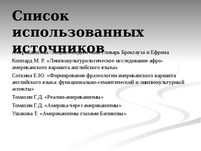 Список использованных источников     Американизмы//Энциклопедический словарь Брокгауза и Ефрона Коппард М. Р. « Лингвокультурологическое исследование афро-американского варианта английского языка » Соткина Е.Ю. «Формирование фразеологии американского варианта английского языка: функционально-семантический и лингвокультурный аспекты» Томахин Г.Д. «Реалии-американизмы» Томахин Г.Д. «Америка через американизмы» Ушакова Т. «Американизмы глазами Билингвы»    