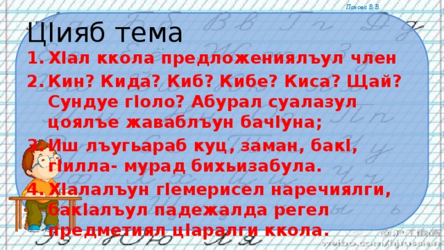 ЦIияб тема ХIал ккола предложениялъул член Кин? Кида? Киб? Кибе? Киса? Щай? Сундуе гIоло? Абурал суалазул цоялъе жаваблъун бачIуна; Иш лъугьараб куц, заман, бакI, гIилла- мурад бихьизабула. ХIалалъун гIемерисел наречиялги, бакIалъул падежалда регел предметиял цIаралги ккола. 