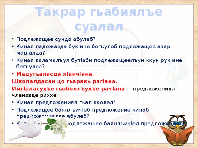 Такрар гьабиялъе суалал Подлежащее сунда абулеб? Кинал падежазда букIине бегьулеб подлежащее авар мацIалда? Кинал каламалъул бутIаби подлежащеелъун ккун рукIине бегьулел? Мадугьаласда хIанчIана. Школалдасан цо гьаракь рагIана. ИмгIаласухъе гьоболлъухъе рачIана . – предложениял членазде риххе. Кинал предложениял гьал кколел? Подлежащее баянлъичIеб предложение кинаб предложениялда абулеб? Кир дандчIвалел подлежашее баянлъичIел предложениял? 